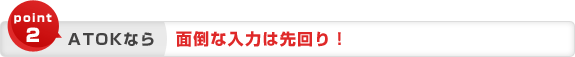 point2 ATOKなら 面倒な入力は先回り! point2 ATOKなら 面倒な入力は先回り!