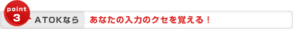 point3 ATOKなら あなたの入力のクセを覚える! point3 ATOKなら あなたの入力のクセを覚える!