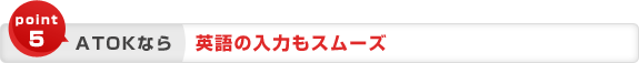 point5 ATOKなら 英語の入力もスムーズ point5 ATOKなら 英語の入力もスムーズ