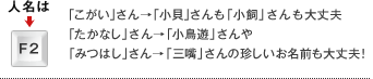 人名は→F2キー 「こがい」さん→「小貝」さんも「小飼」さんも大丈夫「たかなし」さん→「小鳥遊」さんや「みつはし」さん→「三嘴」さんの珍しいお名前も大丈夫! 人名は→F2キー 「こがい」さん→「小貝」さんも「小飼」さんも大丈夫「たかなし」さん→「小鳥遊」さんや「みつはし」さん→「三嘴」さんの珍しいお名前も大丈夫!