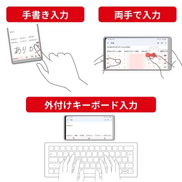 多様な入力方法に対応 手書き入力に加え、外付けキーボードなど。場面に応じて便利な入力方法を選べます。 手書きで入力。両手で入力。外付けキーボード入力