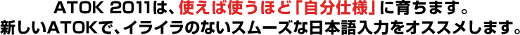 ATOK 2011は、使えば使うほど「自分仕様」に育ちます。新しいATOKで、イライラのないスムーズな日本語入力をオススメします。
