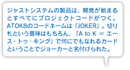 ジャストシステムの製品は、開発が始まるとすべてにプロジェクトコードがつく。ATOK8のコードネームは「JOKER」。切り札という意味はもちろん、「A to K ＝ エース・トゥ・キング」で何にでもなれるカードということでジョーカーと名付けられた。
