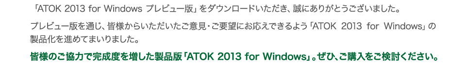 uATOK 2013 for Windows vr[Łv_E[hAɂ肪Ƃ܂B
			vr[łʂAFl炢ӌEv]ɂł悤uATOK 2013 for Windowsv̐ii߂Ă܂܂B
			Fl̂͂Ŋx𑝂iŁuATOK 2013 for WindowsvBЁAwB