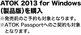 ATOK 2013 for Windows（製品版）を購入
※発売前のご予約も対象となります。
※ATOK Passportへのご契約も対象となります。