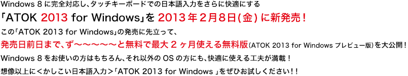 Windows 8に完全対応し、タッチキーボードでの日本語入力をさらに快適にする「ATOK 2013 for Windows」を2013年2月8日（金）に新発売！
この「ATOK 2013 for Windows」の発売に先立って、発売日前日まで、ず〜〜〜〜〜と無料で最大2ヶ月使える無料版（ATOK 2013 for Windows プレビュー版）を大公開！
Windows 8をお使いの方はもちろん、それ以外のOSの方にも、快適に使える工夫が満載！
想像以上に＜かしこい日本語入力＞「ATOK 2013 for Windows 」をぜひお試しください！！