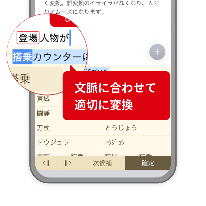 iPhone、iPadでもATOKならではの高精度な変換を ATOKが入力中の文章を解析して、最適な変換候補を提示します。長文も話し言葉もスムーズに変換します。 文脈に合わせて適切に変換