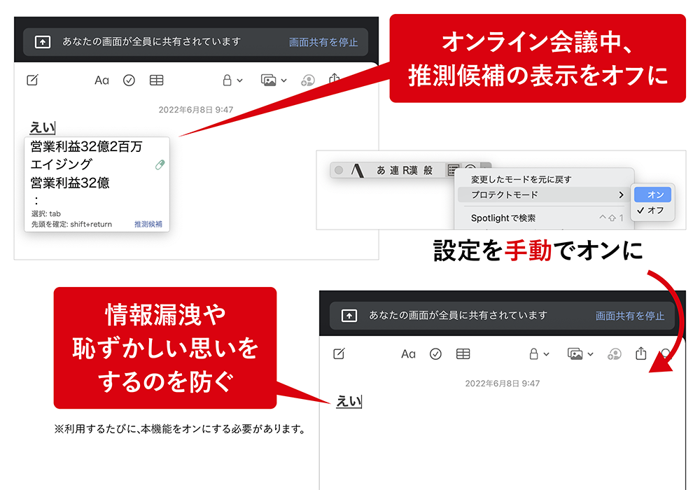 「ATOKプロテクトモード」 ATOKプロテクトモードを手動でオンにするとオンライン会議中、画面共有して文字入力をしても推測候補が表示されません。 オンライン会議中、推測候補の表示をオフに。情報漏洩や恥ずかしい思いをするのを防ぐ