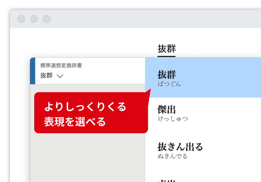 言い換え表現を一覧表示 考えや想いによりふさわしい表現を一覧表示します。挨拶文も英語文例にも、連想変換は利用できます。 よりしっくりくる表現を選べる