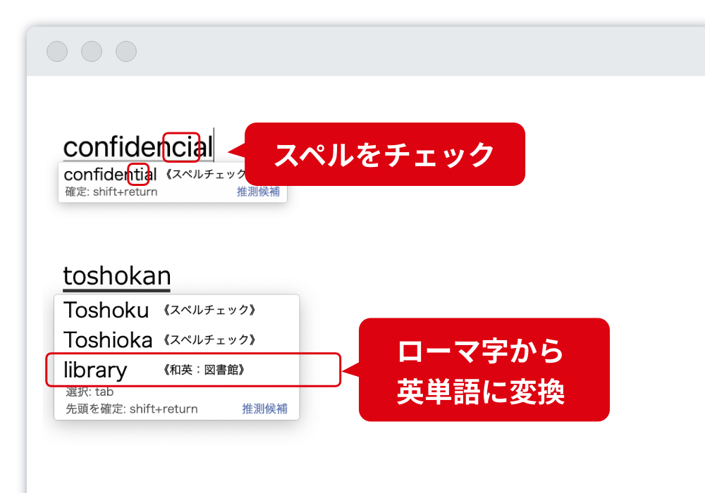 日本語だけでなく、英語入力も支援 スペルを間違えても、正しいスペルで入力支援します。また、ローマ字からも英単語に変換します。 スペルをチェック。ローマ字から英単語変換