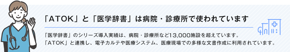 【「ATOK」と「医学辞書」は病院・診療所で使われています】「医学辞書」のシリーズ導入実績は、病院・診療所など13,000施設を超えています。「ATOK」と連携し、電子カルテや医療システム、医療現場での多様な文書作成に利用されています。