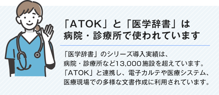 【「ATOK」と「医学辞書」は病院・診療所で使われています】「医学辞書」のシリーズ導入実績は、病院・診療所など13,000施設を超えています。「ATOK」と連携し、電子カルテや医療システム、医療現場での多様な文書作成に利用されています。