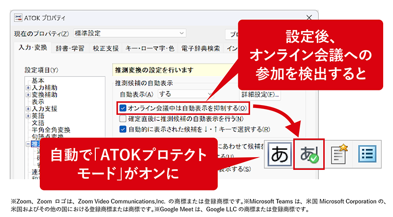 「オンライン会議検出機能」 「Zoom」「Microsoft Teams」「Google Meet」を使ったオンライン会議への参加を検出すると「ATOKプロテクトモード」が自動でオンになります。 設定後、オンライン会議への参加を検出すると自動で「ATOKプロテクトモード」がオンに