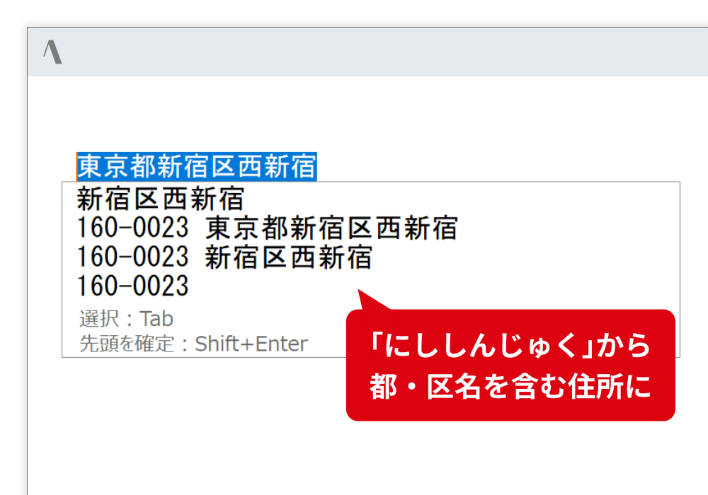 住所の入力 郵便番号から住所、住所から郵便番号への入力が可能です。全ての住所を入力する手間を省きます。 「にししんじゅく」から都・区名を含む住所に