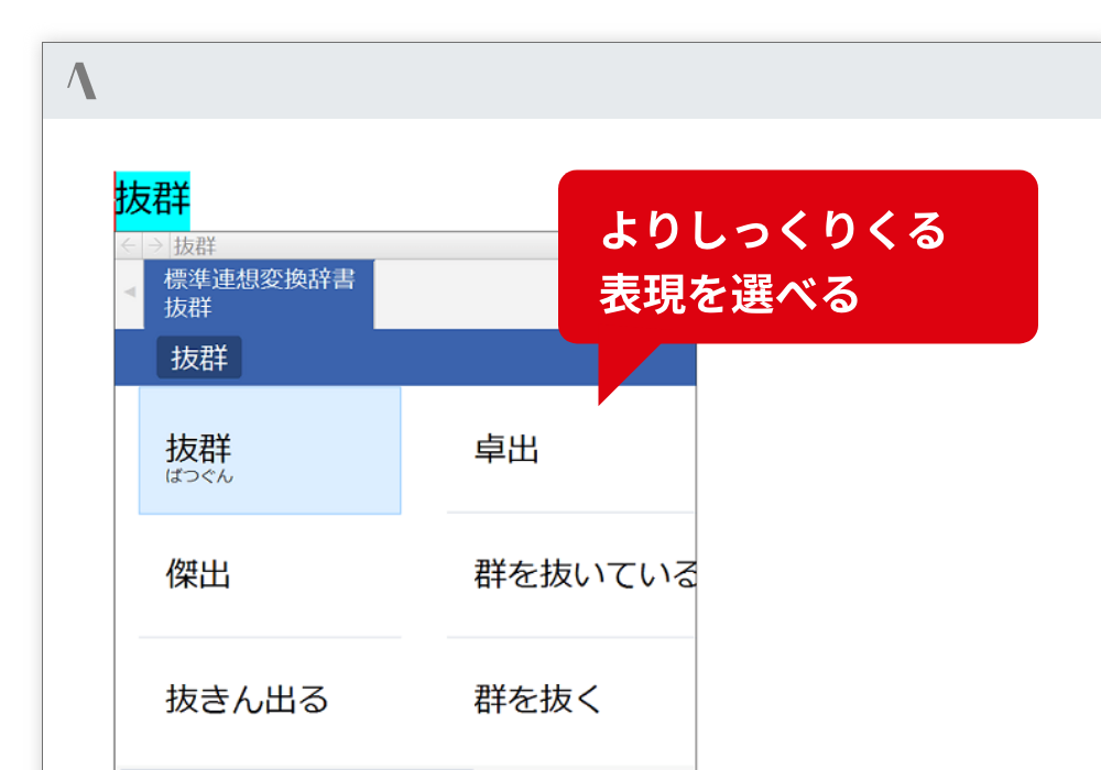 言い換え表現を一覧表示 考えや想いによりふさわしい表現を一覧表示します。挨拶文も英語文例にも、連想変換は利用できます。 よりしっくりくる表現を選べる