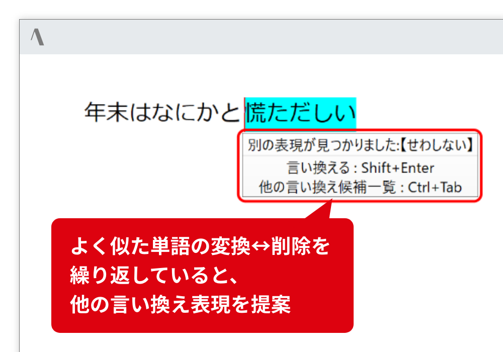 言い換え表現の自動提案 よりよい表現を探していると察知した場合は、言い換え表現を提案します。 よく似た単語の変換⇄削除を繰り返していると、他の言い換え表現を提案